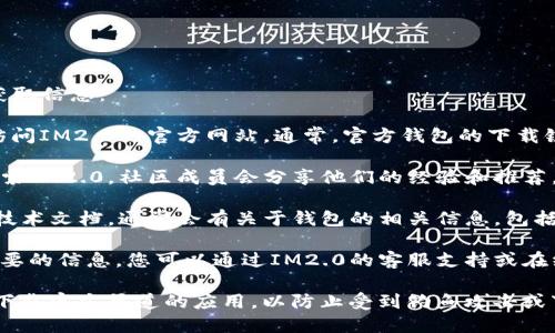 要找到IM2.0的官方钱包，您可以通过以下几个步骤获取信息：

1. **访问官方网站**：首先，最安全和可靠的方式是访问IM2.0的官方网站。通常，官方钱包的下载链接或相关信息会在网站的首页或“下载”页面上列出。

2. **社区渠道**：在社交媒体平台或相关的论坛上搜索IM2.0，社区成员会分享他们的经验和推荐。请确保您在官方认证的社区渠道中查询。

3. **技术文档或白皮书**：查阅IM2.0的白皮书或者技术文档，通常会有关于钱包的相关信息，包括下载链接和使用说明。

4. **联系支持团队**：如果以上方法仍未能找到您需要的信息，您可以通过IM2.0的客服支持或在线客服联系到官方团队，询问官方钱包的获取方式。

请确保在下载和使用任何钱包应用时，关注安全性并下载官方渠道的应用，以防止受到钓鱼攻击或下载到恶意软件。