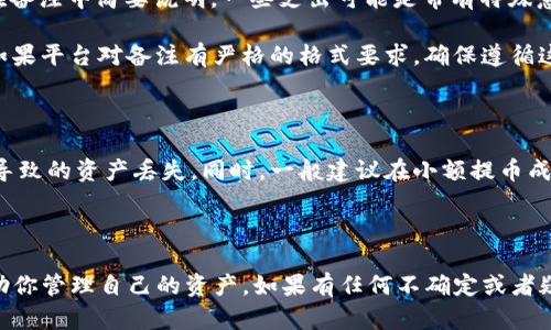 在使用Tokenim平台进行提币时，填写备注信息是一个重要步骤。备注的填写可以帮助你进行资金追踪和管理，特别是在处理多个账户和交易时。以下是一些关于提币备注需要填写内容的建议：

### 提币备注该填写什么？

1. **个人标识**：如果你有多个钱包或账户，可以在备注中加入你的代号或标识，以便于日后能快速识别这笔交易。比如，“我的备用钱包”或“长期投资”。

2. **交易用途**：备注中注明这笔提币的用途可以帮助你理清资金流向。例如，“资金用于投资”或“支付账单”。

3. **日期信息**：在备注中添加日期，有助于记住这笔交易的具体时间，便于将来查阅。比如，“2023年10月15日提币”。

4. **交易编号**：如果平台支持，可以在备注中填写交易的编号，这样能够更容易在交易记录中找到对应的提取。

5. **其他说明**：如果这个提币与某个特别项目、投资或活动相关，可以在备注中简要说明。一些支出可能是带有特殊意义的，比如“参加行业峰会”。

确保备注，避免留下模糊或不必要的信息，也是很重要的。在某些情况下，如果平台对备注有严格的格式要求，确保遵循这些规范，以免影响提币过程。

### 小提示

在提币过程中，请确保你的钱包地址填写正确，避免任何因备注信息错误导致的资产丢失。同时，一般建议在小额提币成功后再进行大额提币，以确保一切正常。

### 结论

在Tokenim提币时，备注信息的填写虽然不是强制性的，但可以极大地帮助你管理自己的资产。如果有任何不确定或者疑问，建议查看Tokenim的官方文档或联系客服以获得更多帮助。